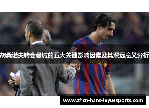 胡桑诺夫转会曼城的五大关键影响因素及其深远意义分析