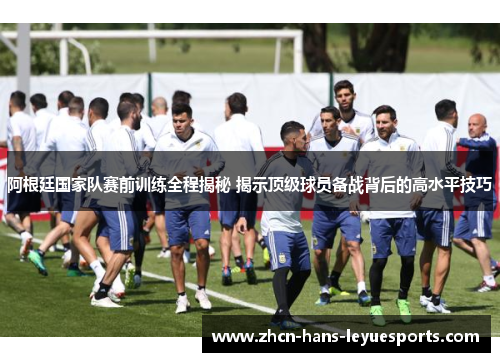 阿根廷国家队赛前训练全程揭秘 揭示顶级球员备战背后的高水平技巧