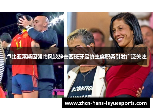 卢比亚莱斯因强吻风波辞去西班牙足协主席职务引发广泛关注