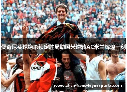 曼奇尼头球绝杀锁定胜局助国米逆转AC米兰辉煌一刻