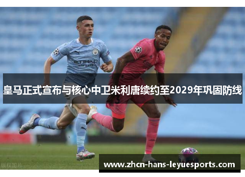 皇马正式宣布与核心中卫米利唐续约至2029年巩固防线