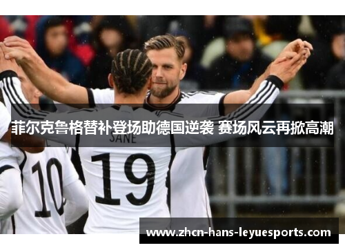 菲尔克鲁格替补登场助德国逆袭 赛场风云再掀高潮 菲尔克鲁格替补登场助德国逆袭 赛场风云再掀高潮