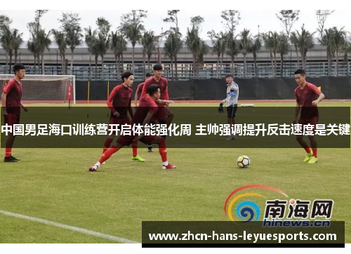中国男足海口训练营开启体能强化周 主帅强调提升反击速度是关键