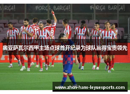 奥亚萨瓦尔西甲主场点球首开纪录为球队赢得宝贵领先 奥亚萨瓦尔西甲主场点球首开纪录为球队赢得宝贵领先