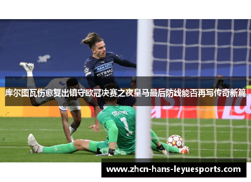 库尔图瓦伤愈复出镇守欧冠决赛之夜皇马最后防线能否再写传奇新篇 库尔图瓦伤愈复出镇守欧冠决赛之夜皇马最后防线能否再写传奇新篇