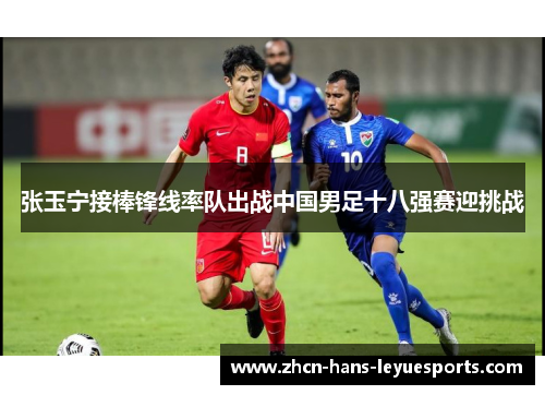 张玉宁接棒锋线率队出战中国男足十八强赛迎挑战 张玉宁接棒锋线率队出战中国男足十八强赛迎挑战